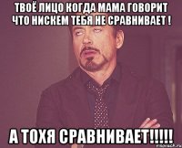 Твоё лицо когда мама говорит что нискем тебя не сравнивает ! А тохя сравнивает!!!!!