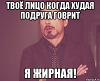 Твоё лицо когда худая подруга говрит Я жирная!