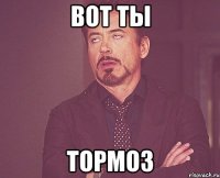 ВОТ ТЫ ТОРМОЗ