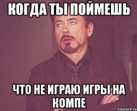 когда ты поймешь что не играю игры на компе