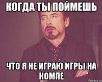 когда ты поймешь что я не играю игры на компе