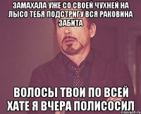 Замахала уже со своей чухней на лысо тебя подстригу вся раковина забита волосы твои по всей хате я вчера полисосил