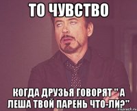 То чувство Когда друзья говорят " а Леша твой парень что-ли?"