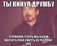 ТЫ КИНУЛ ДРУЖБУ Я ПРИНЯЛА,ТЕПЕРЬ МЫ БУДЕМ МОЛЧАТЬ ПОКА СМЕРТЬ НЕ РАЗЛУЧИТ НАС