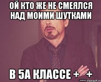 ой кто же не смеялся над моими шутками в 5А классе +_+