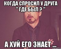 Когда спросил у друга " Где был ? " А хуй его знает ...