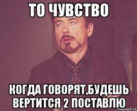 то чувство когда говорят,будешь вертится 2 поставлю