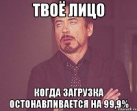 Твоё лицо Когда загрузка остонавливается на 99,9%