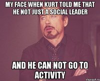 My face when Kurt told me that he not just a social leader And he can not go to activity