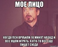 мое лицо когда псн врубили 10 минут назад и все ушли играть, а кто-то все еще пишет сюда