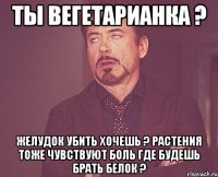 Ты вегетарианка ? Желудок убить хочешь ? Растения тоже чувствуют боль Где будешь брать белок ?