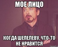 Мое лицо Когда Шепелеву, что-то не нравится