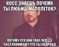 косс знаешь почему ты любиш малолеток? потому что они тока через 3 часа понимают что ты андроид