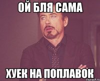 ой бля сама хуек на поплавок