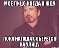 мое лицо когда я жду пока наташа соберется на улицу