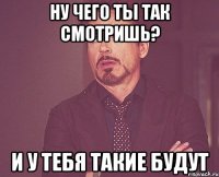 Ну чего ты так смотришь? и у тебя такие будут