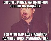 Спустя 5 минут, как выложил ссылку на угадайку.. Где ответы? Где угадайка? Админы лохи, угадайка где?