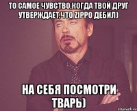 То самое чувство,когда твой друг утверждает,что ZippO дебил) на себя посмотри тварь)