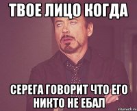твое лицо когда серега говорит что его никто не ебал