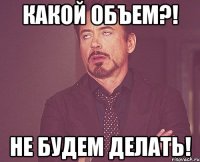 КАКОЙ ОБЪЕМ?! НЕ БУДЕМ ДЕЛАТЬ!