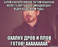 берем сначала укропу, потом кошачью жопу, 25 картошек, 17 мандавошек. Ведро воды и хуй туды. Охапку дров и плов готов! Ахахахаха