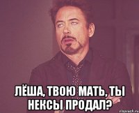  ЛЁША, ТВОЮ МАТЬ, ТЫ НЕКСЫ ПРОДАЛ?