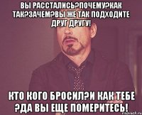 Вы расстались?Почему?Как так?Зачем?Вы же так подходите друг другу! Кто кого бросил?И как тебе ?Да вы еще померитесь!