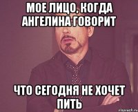 Мое лицо, когда Ангелина говорит что сегодня не хочет пить