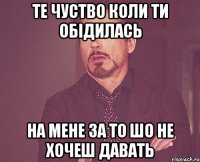 те чуство коли ти обідилась на мене за то шо не хочеш давать