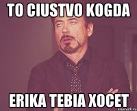 to ciustvo kogda Erika tebia xocet