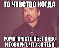 То чувство когда Рома просто пьет пиво и говорит, что за тебя
