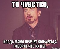 То чувство, когда мама прячет конфеты,а говорит,что их нет.