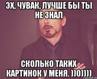 Эх, чувак, лучше бы ты не знал Сколько таких картинок у меня. ))0))))