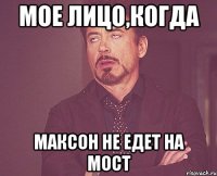 мое лицо,когда максон не едет на мост
