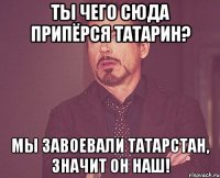 ТЫ ЧЕГО СЮДА ПРИПёРСЯ ТАТАРИН? МЫ ЗАВОЕВАЛИ ТАТАРСТАН, ЗНАЧИТ ОН НАШ!
