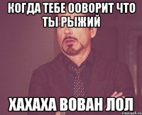 Когда тебе ооворит что ты рыжий Хахаха вован лол