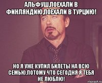 Альфуш,Поехали в Финляндию,поехали в Турцию! Но я уже купил билеты на всю семью,потому что сегодня я тебя не люблю!