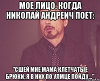 Мое лицо, когда Николай Андреич поет: "Сшей мне мама клетчатые брюки, я в них по улмце пойду..."