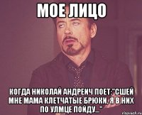 Мое лицо когда Николай Андреич поет:"Сшей мне мама клетчатые брюки, я в них по улмце пойду..."