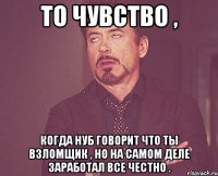 То чувство , когда нуб говорит что ты взломщик , но на самом деле заработал все честно .