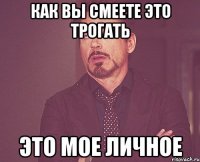 Как вы смеете это трогать Это мое личное