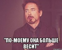  "по-моему она больше весит"