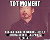 тот момент когда она распизделась сидя у тебя в машине, и ты хочешь ее переебать