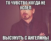 то чувство когда не успел высунуть с Ангелины