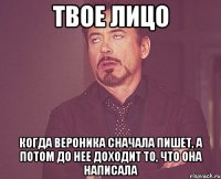 Твое лицо когда Вероника сначала пишет, а потом до нее доходит то, что она написала