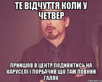 те відчуття коли у четвер прийшов в центр подивитись на каруселі і порбачив що там повний галяк