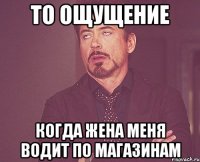 то ощущение когда жена меня водит по магазинам