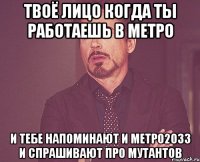 твоё лицо когда ты работаешь в метро и тебе напоминают и метро2033 и спрашивают про мутантов