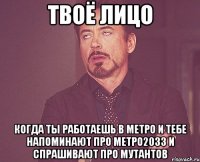 твоё лицо когда ты работаешь в метро и тебе напоминают про метро2033 и спрашивают про мутантов