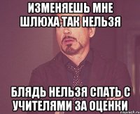 изменяешь мне шлюха так нельзя блядь нельзя спать с учителями за оценки